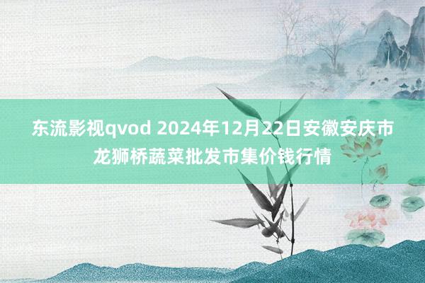 东流影视qvod 2024年12月22日安徽安庆市龙狮桥蔬菜批发市集价钱行情