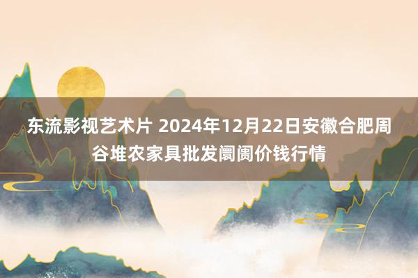 东流影视艺术片 2024年12月22日安徽合肥周谷堆农家具批发阛阓价钱行情