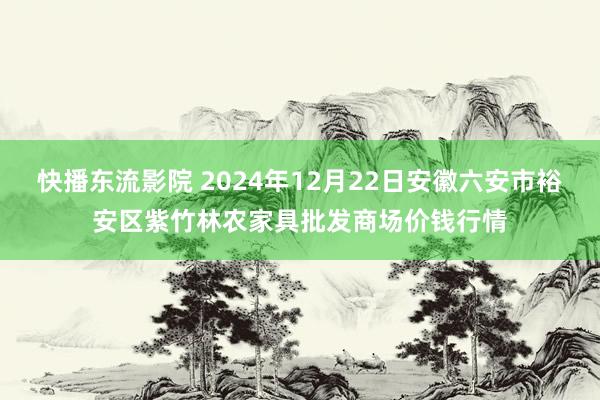 快播东流影院 2024年12月22日安徽六安市裕安区紫竹林农家具批发商场价钱行情