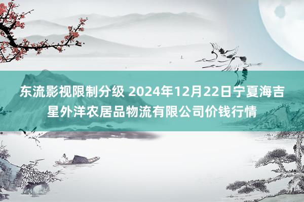 东流影视限制分级 2024年12月22日宁夏海吉星外洋农居品物流有限公司价钱行情