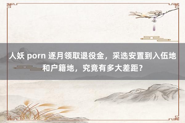 人妖 porn 逐月领取退役金，采选安置到入伍地和户籍地，究竟有多大差距？