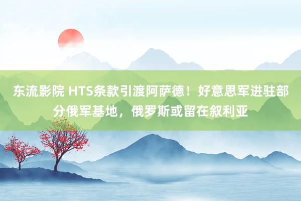 东流影院 HTS条款引渡阿萨德！好意思军进驻部分俄军基地，俄罗斯或留在叙利亚