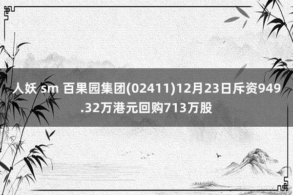 人妖 sm 百果园集团(02411)12月23日斥资949.32万港元回购713万股