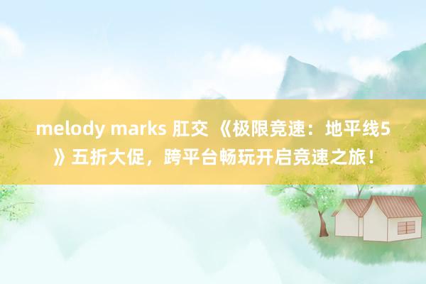 melody marks 肛交 《极限竞速：地平线5》五折大促，跨平台畅玩开启竞速之旅！