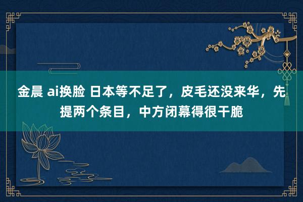 金晨 ai换脸 日本等不足了，皮毛还没来华，先提两个条目，中方闭幕得很干脆