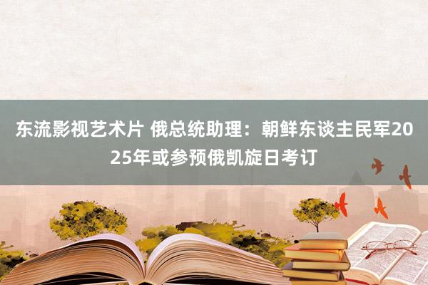 东流影视艺术片 俄总统助理：朝鲜东谈主民军2025年或参预俄凯旋日考订