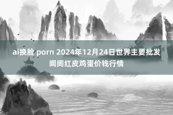 ai换脸 porn 2024年12月24日世界主要批发阛阓红皮鸡蛋价钱行情