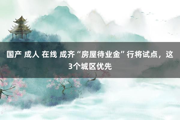 国产 成人 在线 成齐“房屋待业金”行将试点，这3个城区优先