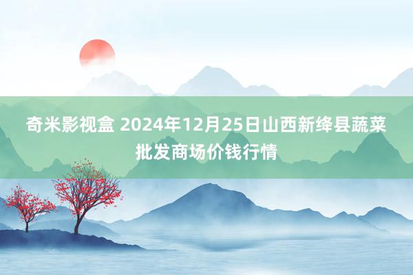 奇米影视盒 2024年12月25日山西新绛县蔬菜批发商场价钱行情