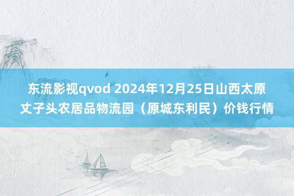 东流影视qvod 2024年12月25日山西太原丈子头农居品物流园（原城东利民）价钱行情