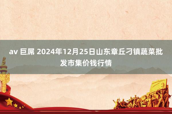 av 巨屌 2024年12月25日山东章丘刁镇蔬菜批发市集价钱行情