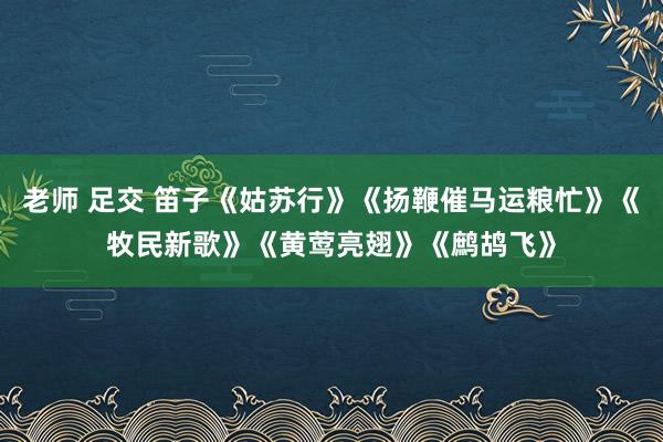 老师 足交 笛子《姑苏行》《扬鞭催马运粮忙》《牧民新歌》《黄莺亮翅》《鹧鸪飞》