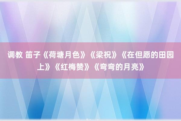 调教 笛子《荷塘月色》《梁祝》《在但愿的田园上》《红梅赞》《弯弯的月亮》