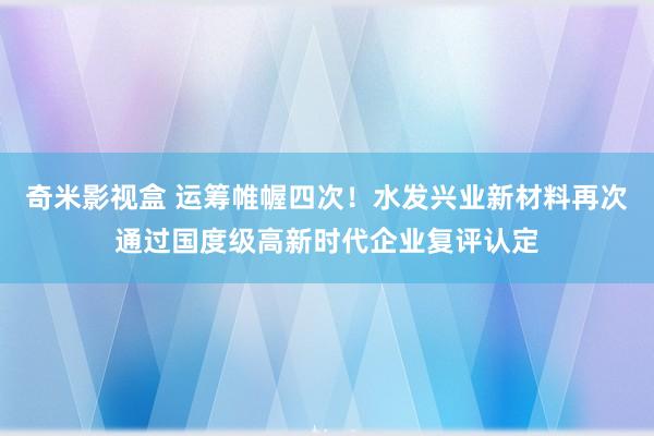 奇米影视盒 运筹帷幄四次！水发兴业新材料再次通过国度级高新时代企业复评认定