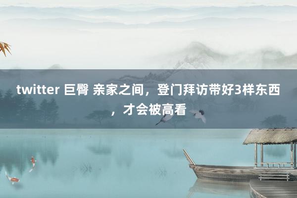 twitter 巨臀 亲家之间，登门拜访带好3样东西，才会被高看