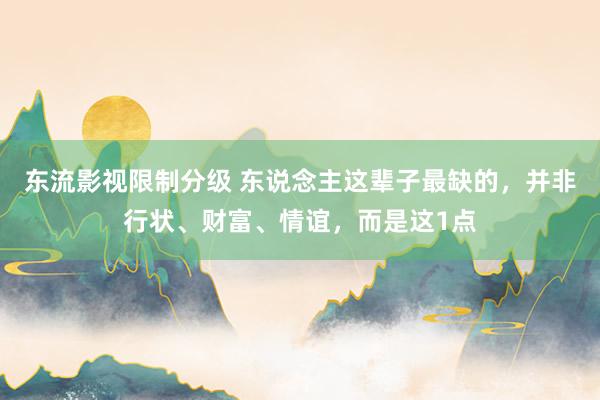 东流影视限制分级 东说念主这辈子最缺的，并非行状、财富、情谊，而是这1点