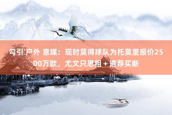 勾引 户外 意媒：现时莫得球队为托莫里报价2500万欧，尤文只思租＋遴荐买断