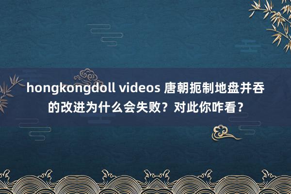 hongkongdoll videos 唐朝扼制地盘并吞的改进为什么会失败？对此你咋看？