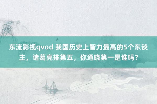 东流影视qvod 我国历史上智力最高的5个东谈主，诸葛亮排第五，你通晓第一是谁吗？