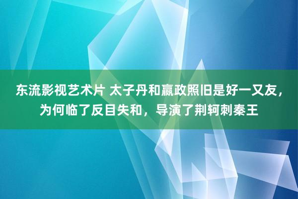 东流影视艺术片 太子丹和嬴政照旧是好一又友，为何临了反目失和，导演了荆轲刺秦王