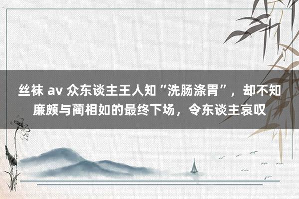 丝袜 av 众东谈主王人知“洗肠涤胃”，却不知廉颇与蔺相如的最终下场，令东谈主哀叹