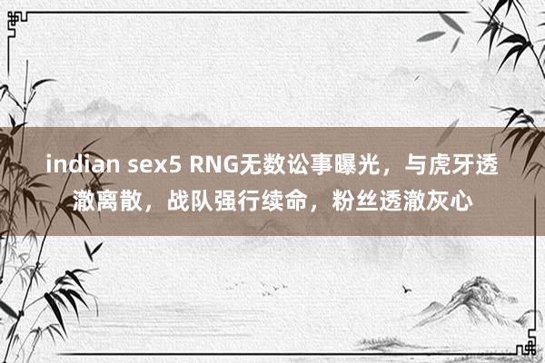 indian sex5 RNG无数讼事曝光，与虎牙透澈离散，战队强行续命，粉丝透澈灰心