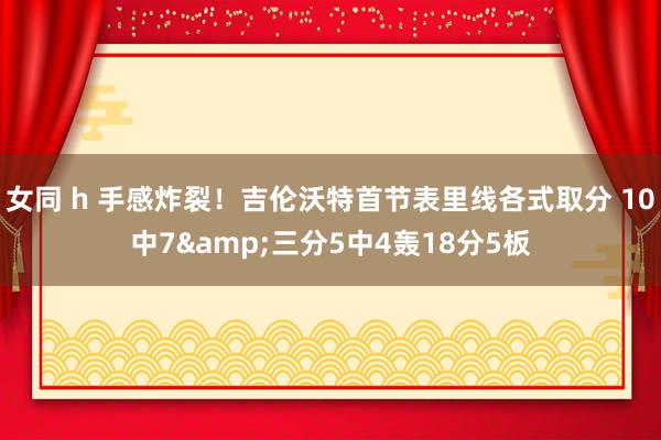 女同 h 手感炸裂！吉伦沃特首节表里线各式取分 10中7&三分5中4轰18分5板