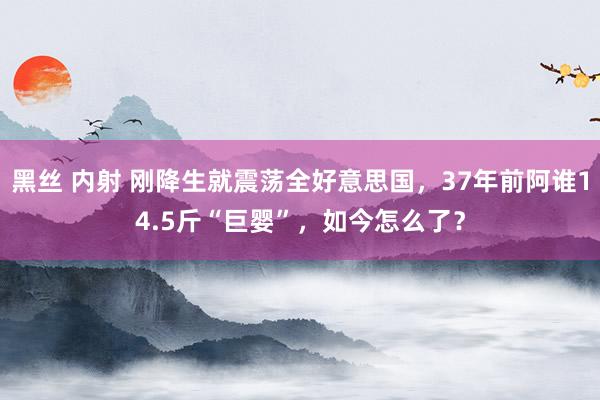 黑丝 内射 刚降生就震荡全好意思国，37年前阿谁14.5斤“巨婴”，如今怎么了？