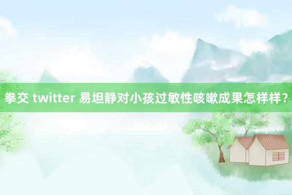 拳交 twitter 易坦静对小孩过敏性咳嗽成果怎样样？