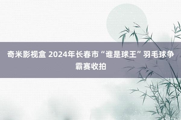 奇米影视盒 2024年长春市“谁是球王”羽毛球争霸赛收拍