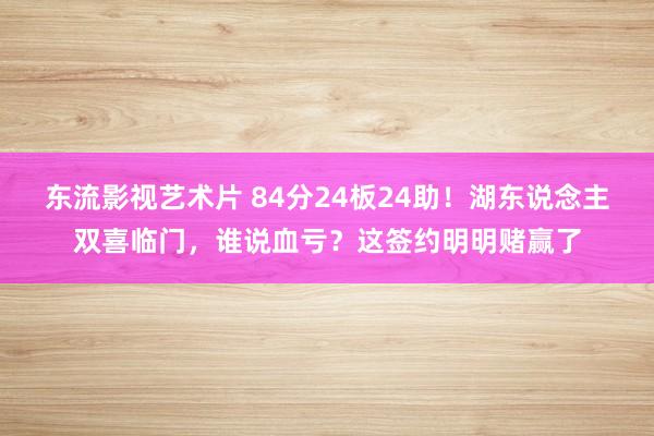 东流影视艺术片 84分24板24助！湖东说念主双喜临门，谁说血亏？这签约明明赌赢了