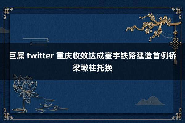 巨屌 twitter 重庆收效达成寰宇铁路建造首例桥梁墩柱托换