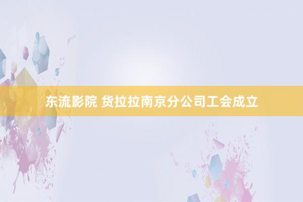 东流影院 货拉拉南京分公司工会成立