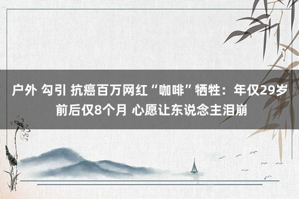 户外 勾引 抗癌百万网红“咖啡”牺牲：年仅29岁 前后仅8个月 心愿让东说念主泪崩