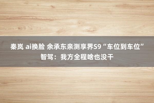 秦岚 ai换脸 余承东亲测享界S9“车位到车位”智驾：我方全程啥也没干