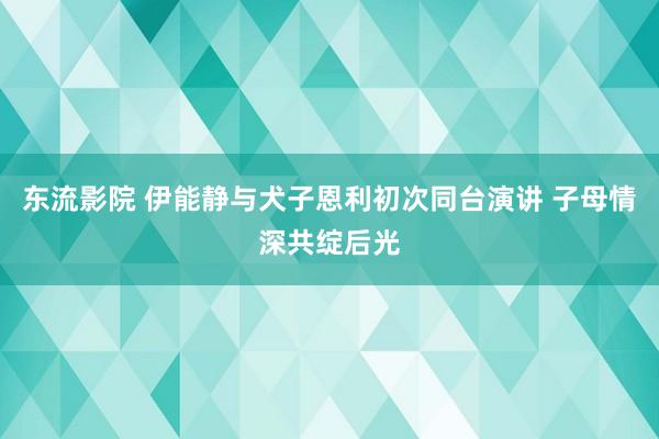 东流影院 伊能静与犬子恩利初次同台演讲 子母情深共绽后光