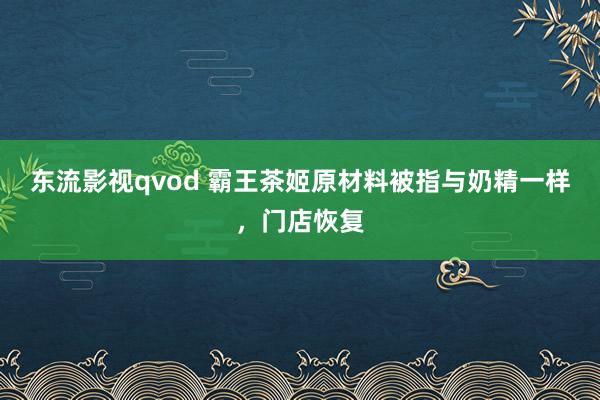 东流影视qvod 霸王茶姬原材料被指与奶精一样，门店恢复