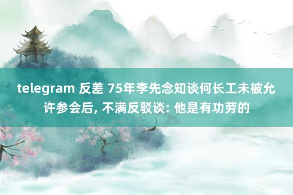 telegram 反差 75年李先念知谈何长工未被允许参会后， 不满反驳谈: 他是有功劳的