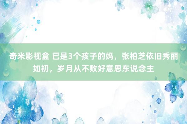 奇米影视盒 已是3个孩子的妈，张柏芝依旧秀丽如初，岁月从不败好意思东说念主