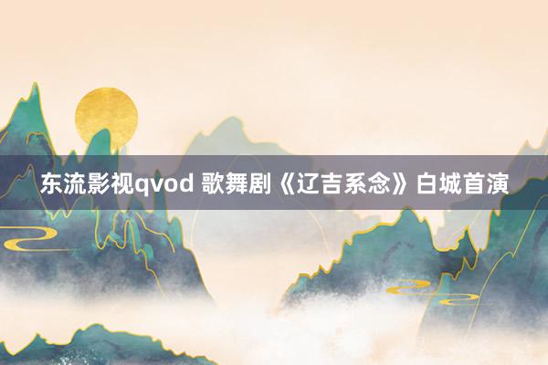 东流影视qvod 歌舞剧《辽吉系念》白城首演