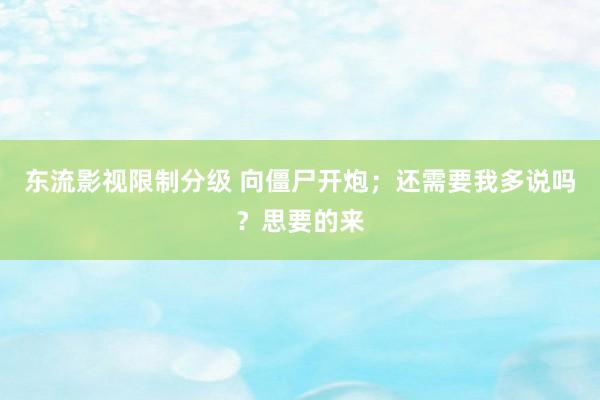 东流影视限制分级 向僵尸开炮；还需要我多说吗？思要的来