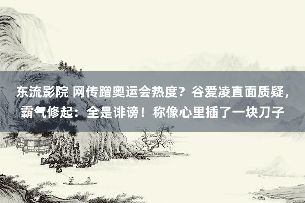 东流影院 网传蹭奥运会热度？谷爱凌直面质疑，霸气修起：全是诽谤！称像心里插了一块刀子