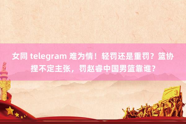 女同 telegram 难为情！轻罚还是重罚？篮协捏不定主张，罚赵睿中国男篮靠谁？