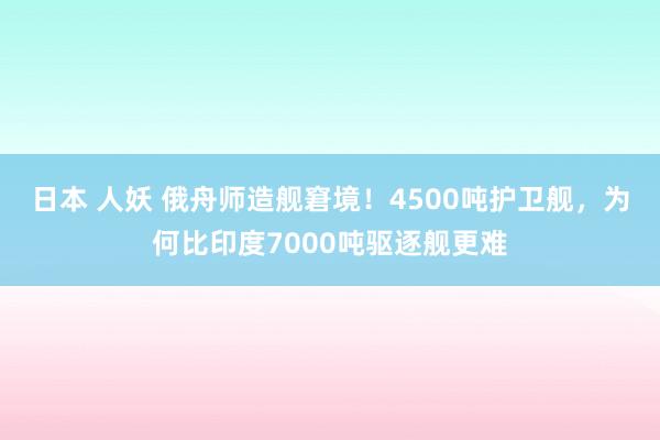 日本 人妖 俄舟师造舰窘境！4500吨护卫舰，为何比印度7000吨驱逐舰更难