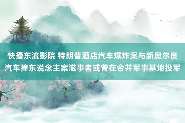 快播东流影院 特朗普酒店汽车爆炸案与新奥尔良汽车撞东说念主案滋事者或曾在合并军事基地投军