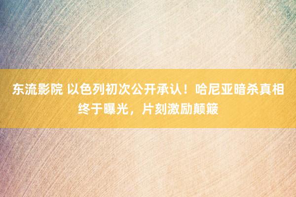 东流影院 以色列初次公开承认！哈尼亚暗杀真相终于曝光，片刻激励颠簸