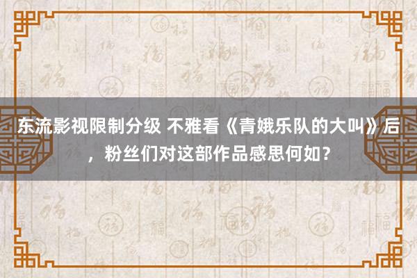 东流影视限制分级 不雅看《青娥乐队的大叫》后，粉丝们对这部作品感思何如？