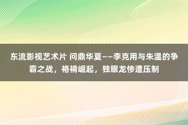 东流影视艺术片 问鼎华夏——李克用与朱温的争霸之战，袼褙崛起，独眼龙惨遭压制