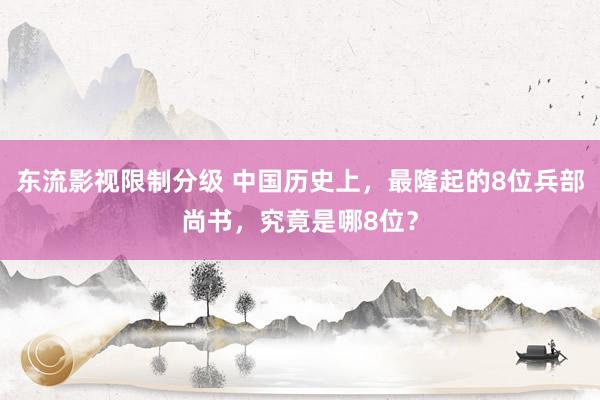 东流影视限制分级 中国历史上，最隆起的8位兵部尚书，究竟是哪8位？