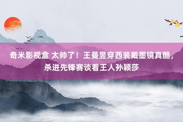 奇米影视盒 太帅了！王曼昱穿西装戴墨镜真酷，杀进先锋赛谈看王人孙颖莎